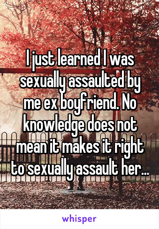 I just learned I was sexually assaulted by me ex boyfriend. No knowledge does not mean it makes it right to sexually assault her...
