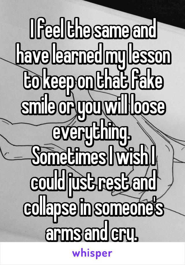 I feel the same and have learned my lesson to keep on that fake smile or you will loose everything. 
Sometimes I wish I could just rest and collapse in someone's arms and cry. 