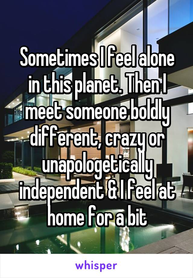 Sometimes I feel alone in this planet. Then I meet someone boldly different, crazy or unapologetically independent & I feel at home for a bit