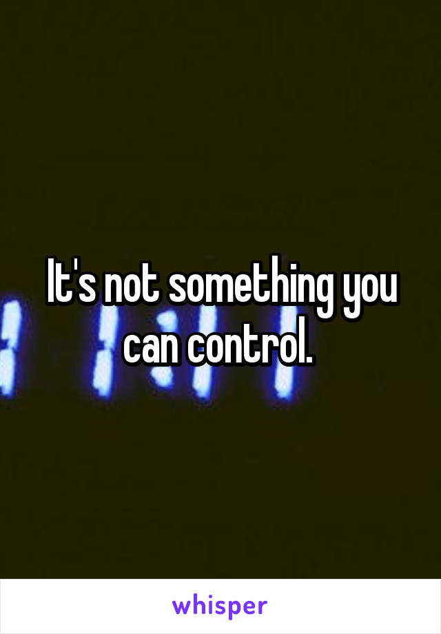 It's not something you can control. 