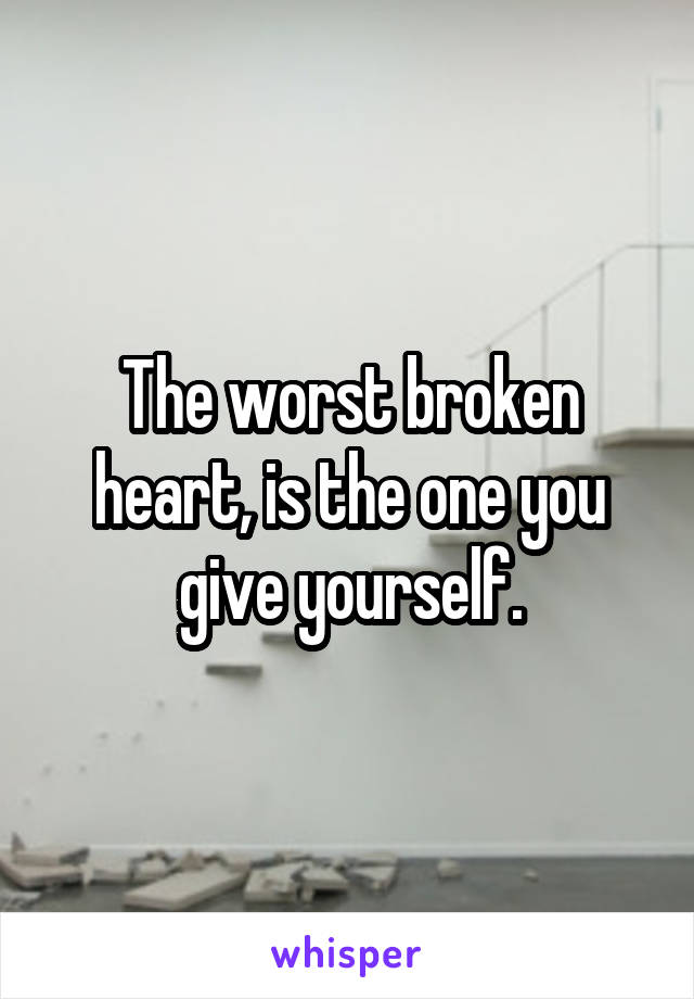 The worst broken heart, is the one you give yourself.