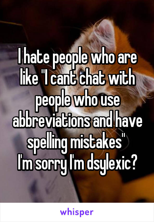 I hate people who are like "I cant chat with people who use abbreviations and have spelling mistakes" 
I'm sorry I'm dsylexic?