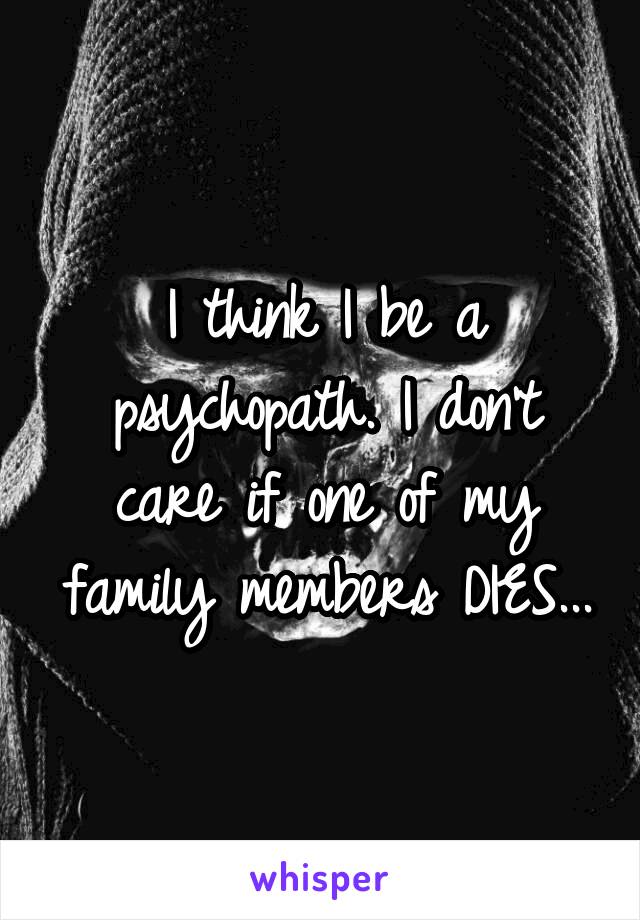 I think I be a psychopath. I don't care if one of my family members DIES...