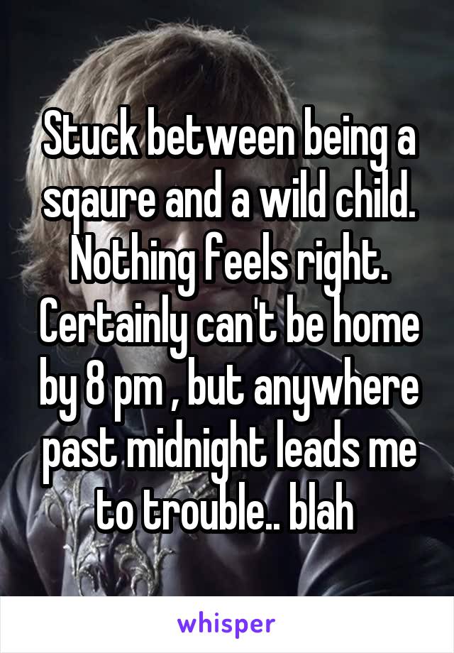 Stuck between being a sqaure and a wild child. Nothing feels right. Certainly can't be home by 8 pm , but anywhere past midnight leads me to trouble.. blah 
