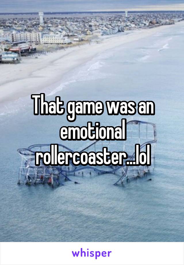 That game was an emotional rollercoaster...lol