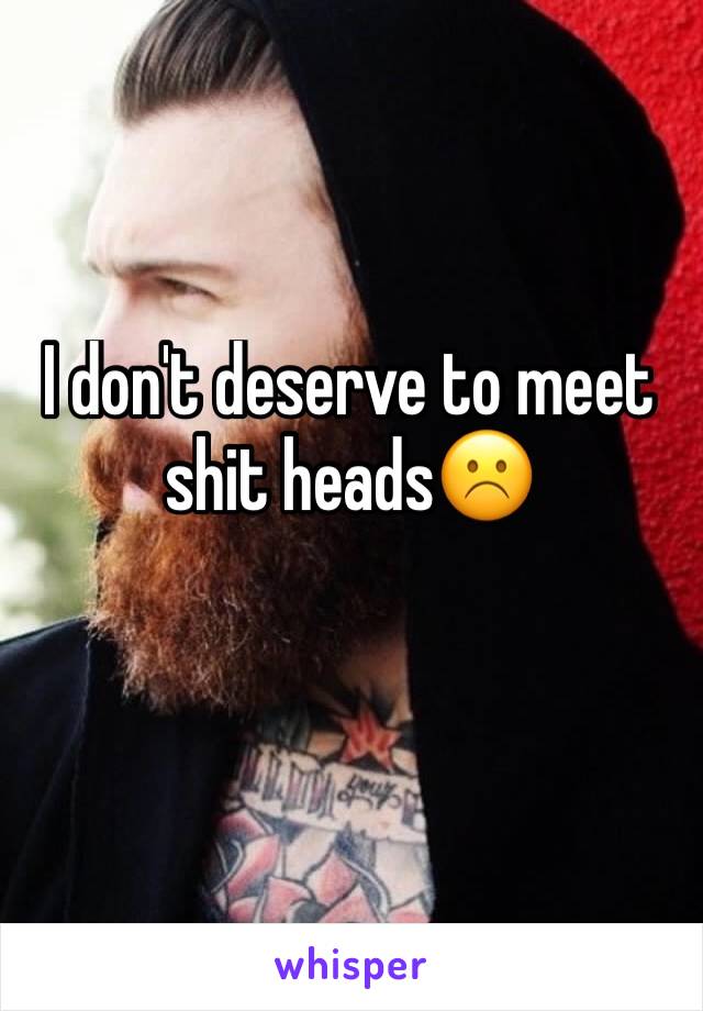 I don't deserve to meet shit heads☹️