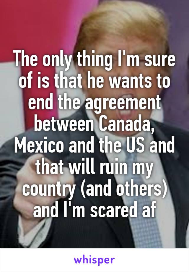 The only thing I'm sure of is that he wants to end the agreement between Canada, Mexico and the US and that will ruin my country (and others) and I'm scared af