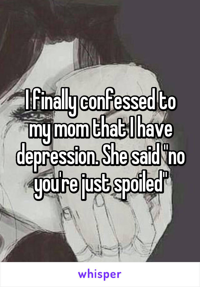I finally confessed to my mom that I have depression. She said "no you're just spoiled"