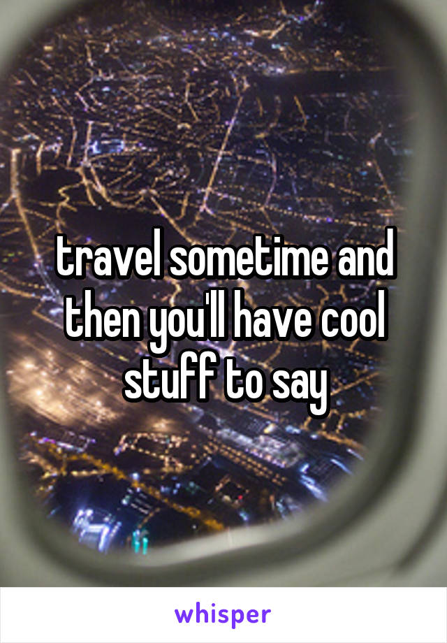 travel sometime and then you'll have cool stuff to say