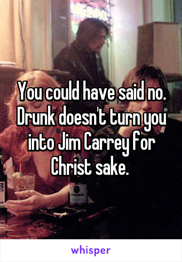 You could have said no. Drunk doesn't turn you into Jim Carrey for Christ sake. 