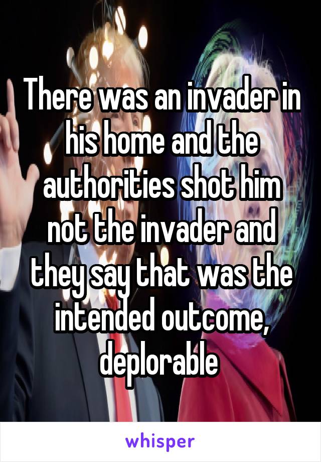 There was an invader in his home and the authorities shot him not the invader and they say that was the intended outcome, deplorable 