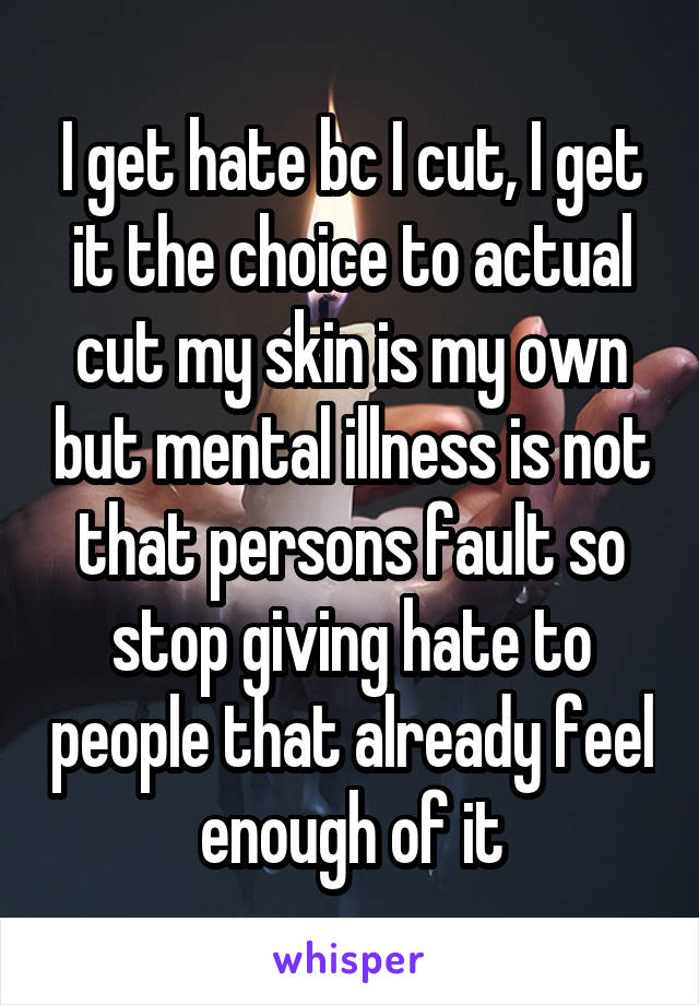 I get hate bc I cut, I get it the choice to actual cut my skin is my own but mental illness is not that persons fault so stop giving hate to people that already feel enough of it