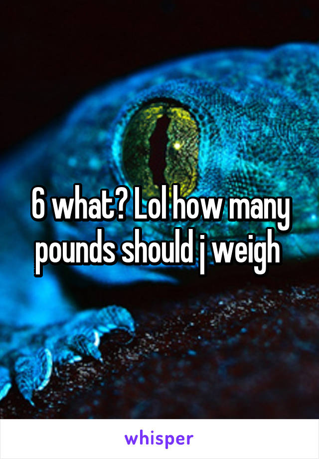 6 what? Lol how many pounds should j weigh 