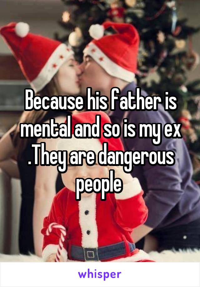 Because his father is mental and so is my ex .They are dangerous people 