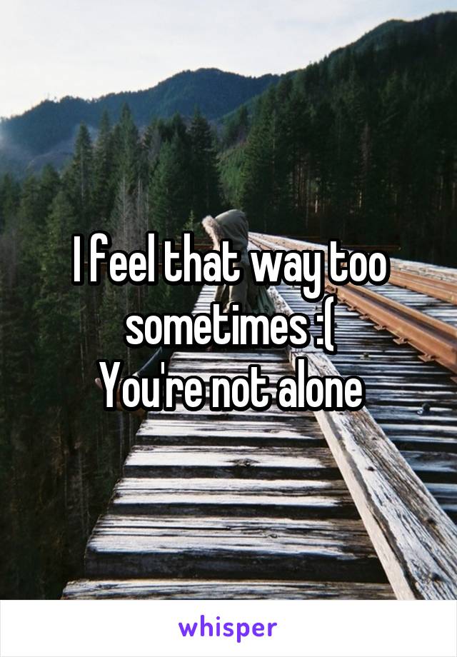 I feel that way too sometimes :(
You're not alone