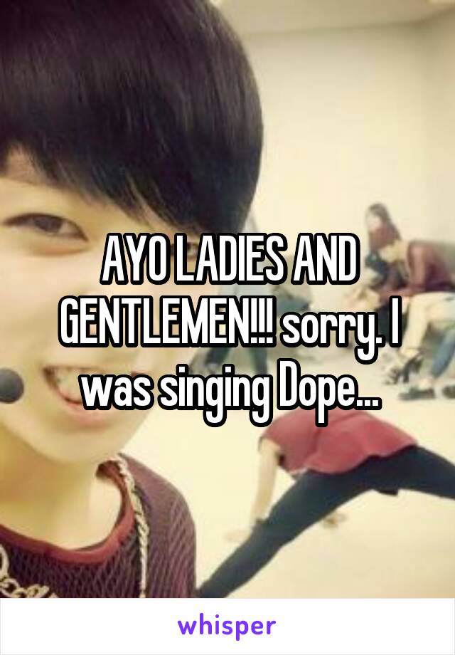 AYO LADIES AND GENTLEMEN!!! sorry. I was singing Dope...