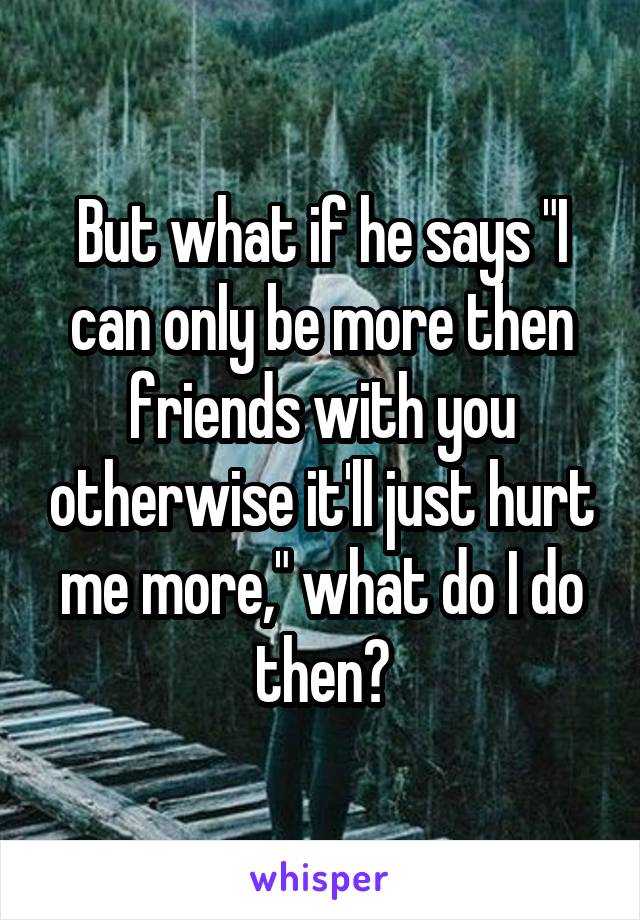 But what if he says "I can only be more then friends with you otherwise it'll just hurt me more," what do I do then?