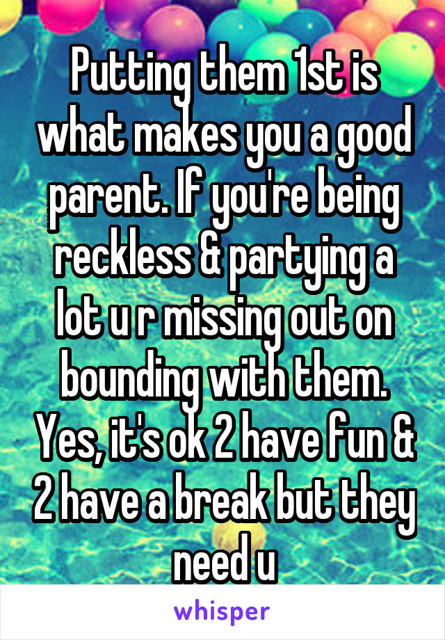 Putting them 1st is what makes you a good parent. If you're being reckless & partying a lot u r missing out on bounding with them. Yes, it's ok 2 have fun & 2 have a break but they need u