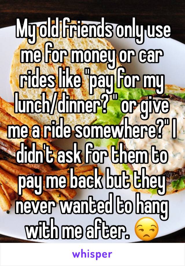  My old friends only use me for money or car rides like "pay for my lunch/dinner? " or give me a ride somewhere?" I didn't ask for them to pay me back but they never wanted to hang with me after. 😒