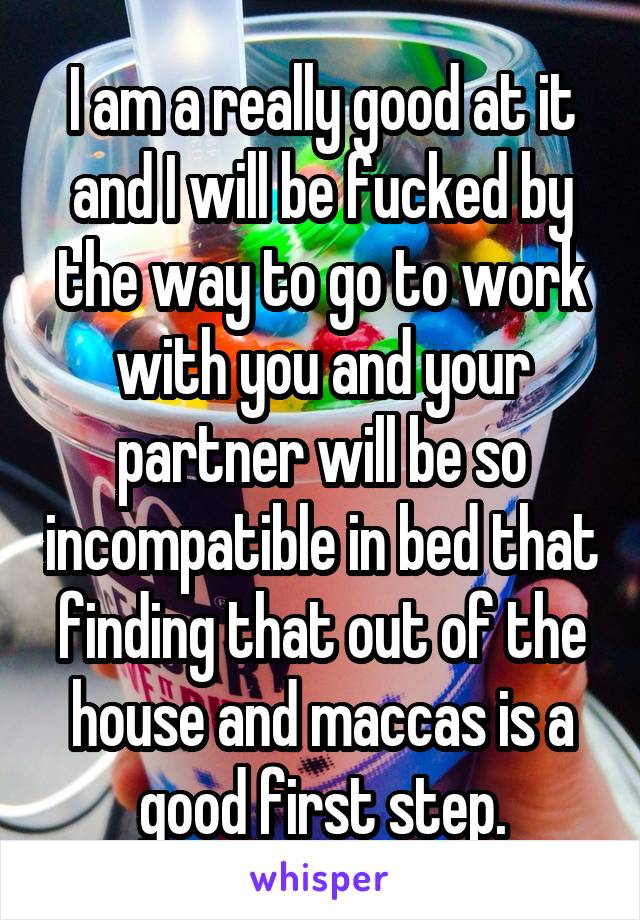 I am a really good at it and I will be fucked by the way to go to work with you and your partner will be so incompatible in bed that finding that out of the house and maccas is a good first step.