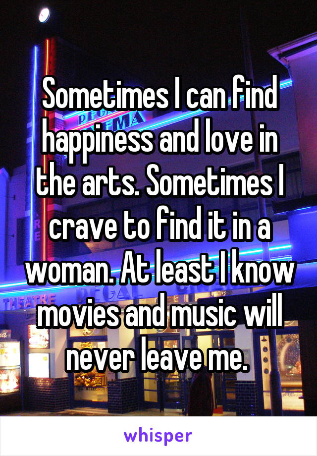 Sometimes I can find happiness and love in the arts. Sometimes I crave to find it in a woman. At least I know movies and music will never leave me. 