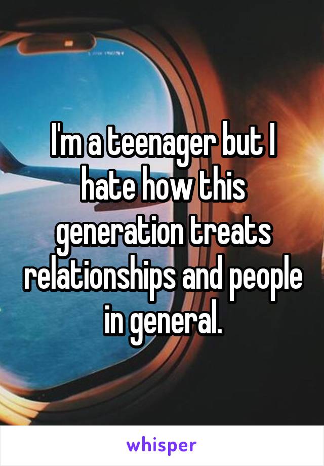 I'm a teenager but I hate how this generation treats relationships and people in general.