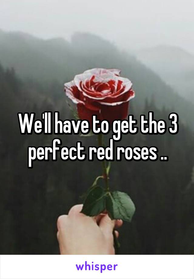 We'll have to get the 3 perfect red roses ..