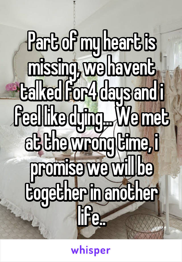 Part of my heart is missing, we havent talked for4 days and i feel like dying... We met at the wrong time, i promise we will be together in another life..