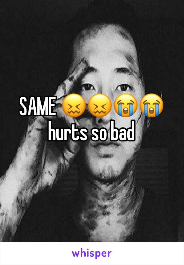 SAME 😖😖😭😭 hurts so bad
