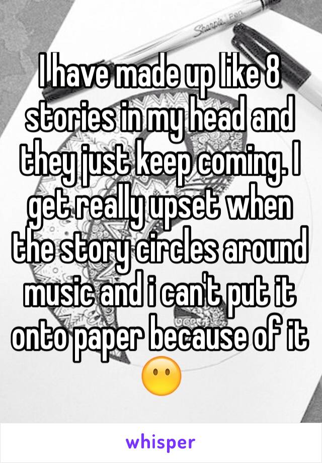 I have made up like 8 stories in my head and they just keep coming. I get really upset when the story circles around music and i can't put it onto paper because of it 😶