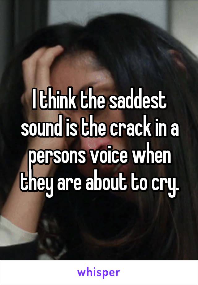 I think the saddest sound is the crack in a persons voice when they are about to cry.