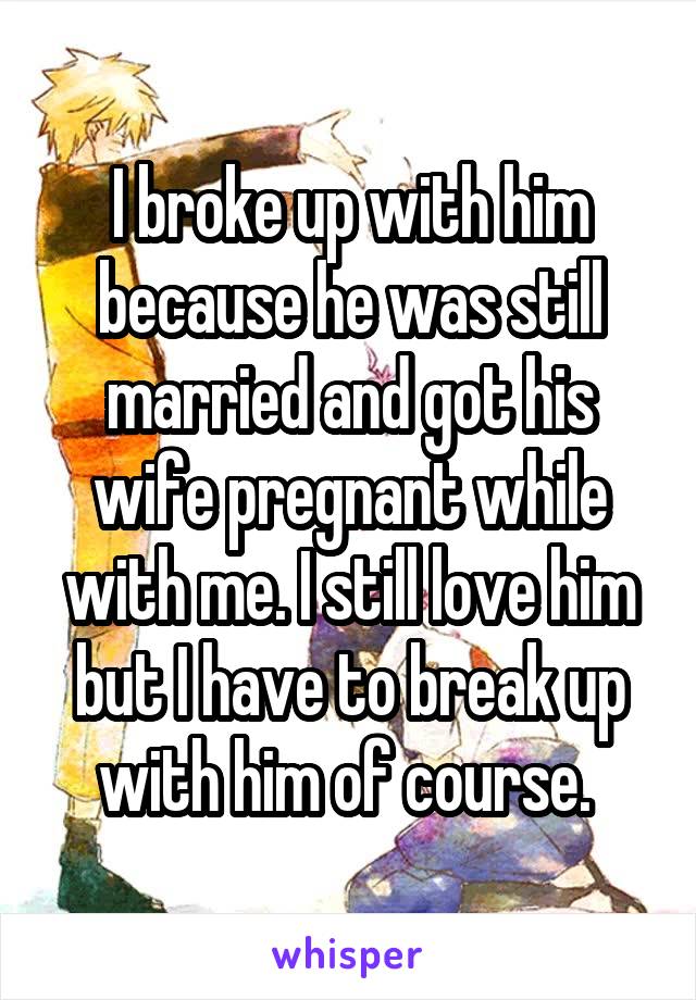 I broke up with him because he was still married and got his wife pregnant while with me. I still love him but I have to break up with him of course. 