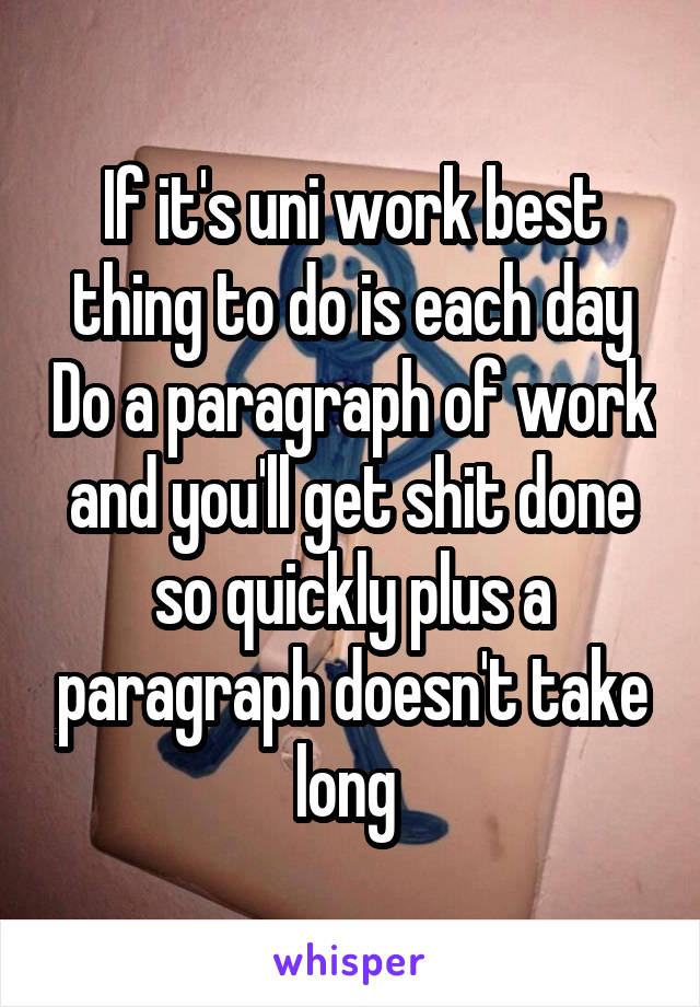 If it's uni work best thing to do is each day Do a paragraph of work and you'll get shit done so quickly plus a paragraph doesn't take long 
