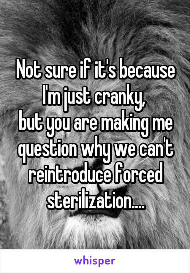 Not sure if it's because I'm just cranky, 
but you are making me question why we can't reintroduce forced sterilization....