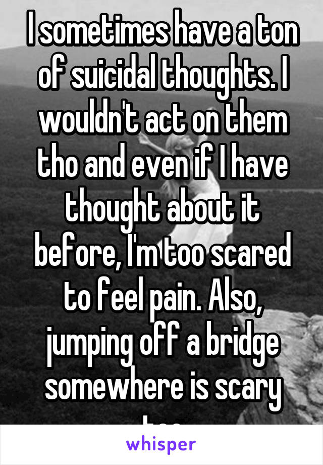 I sometimes have a ton of suicidal thoughts. I wouldn't act on them tho and even if I have thought about it before, I'm too scared to feel pain. Also, jumping off a bridge somewhere is scary too