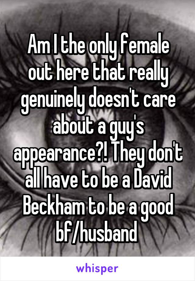 Am I the only female out here that really genuinely doesn't care about a guy's appearance?! They don't all have to be a David Beckham to be a good bf/husband 