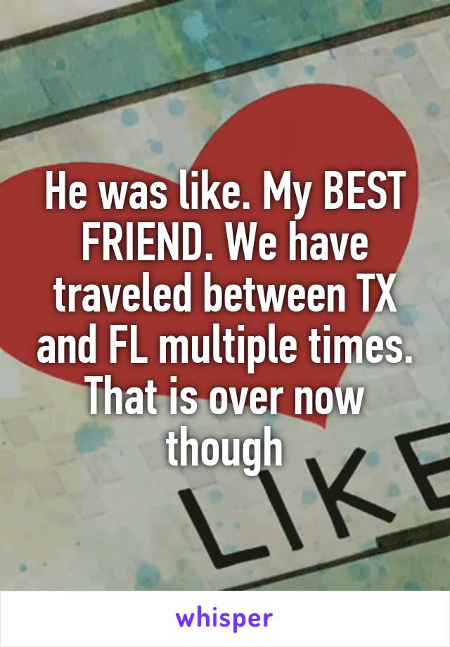 He was like. My BEST FRIEND. We have traveled between TX and FL multiple times. That is over now though