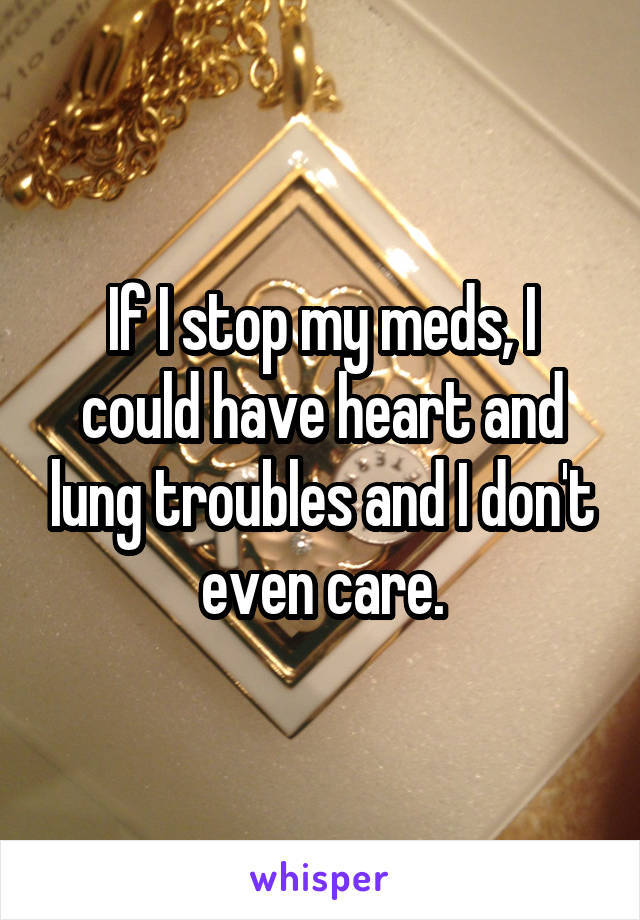 If I stop my meds, I could have heart and lung troubles and I don't even care.