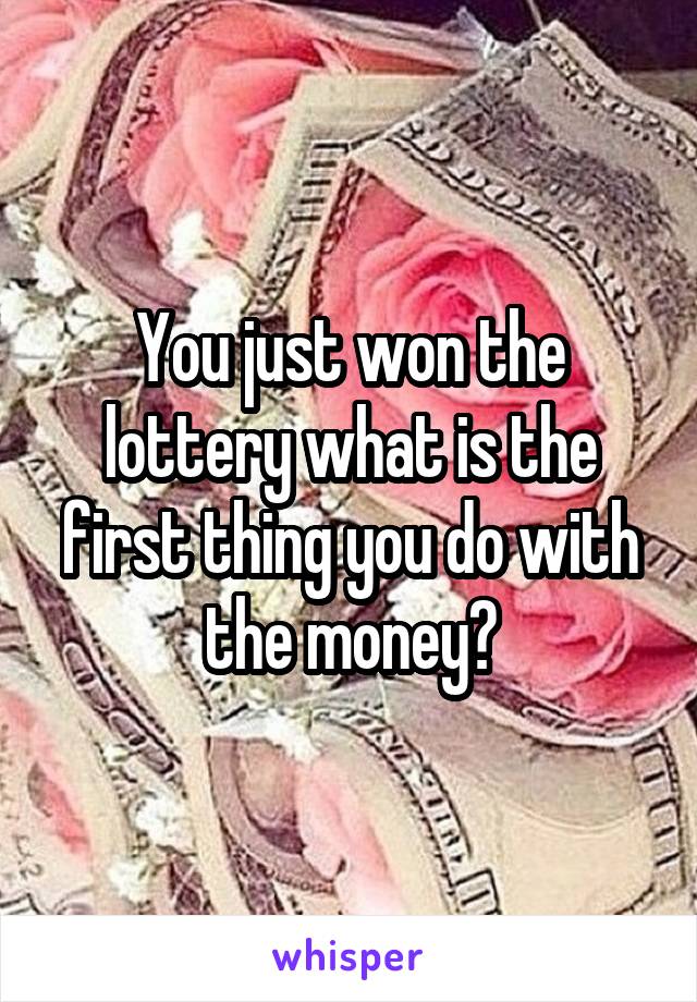 You just won the lottery what is the first thing you do with the money?