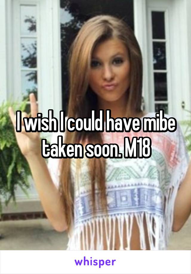 I wish I could have mibe taken soon. M18
