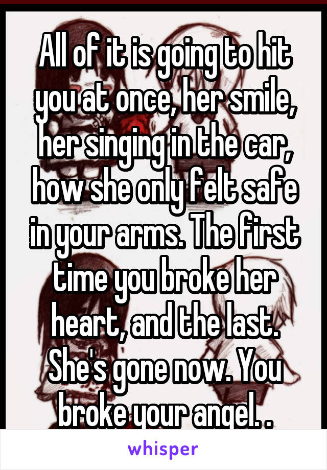 All of it is going to hit you at once, her smile, her singing in the car, how she only felt safe in your arms. The first time you broke her heart, and the last. She's gone now. You broke your angel. .