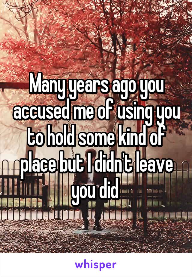Many years ago you accused me of using you to hold some kind of place but I didn't leave you did 