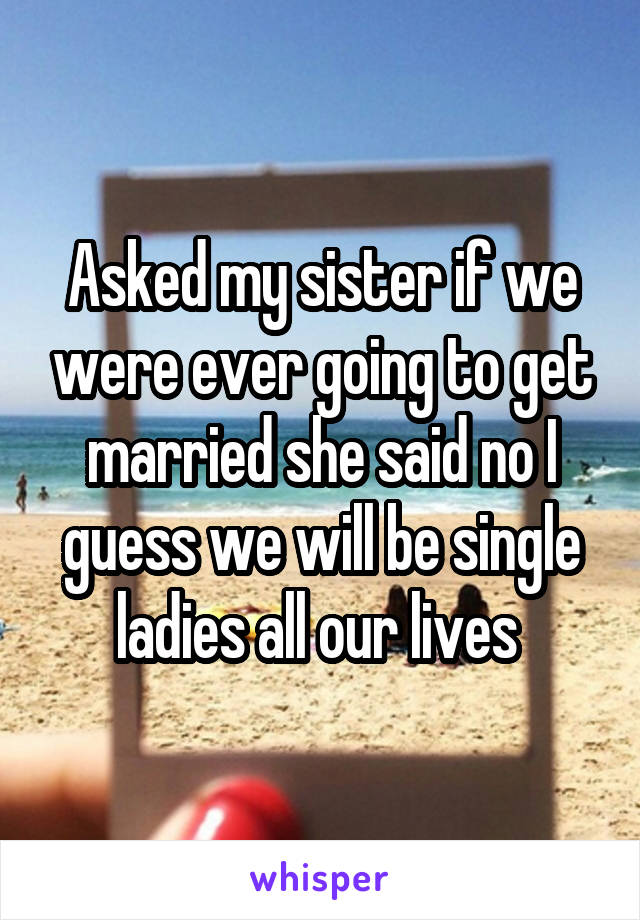 Asked my sister if we were ever going to get married she said no I guess we will be single ladies all our lives 