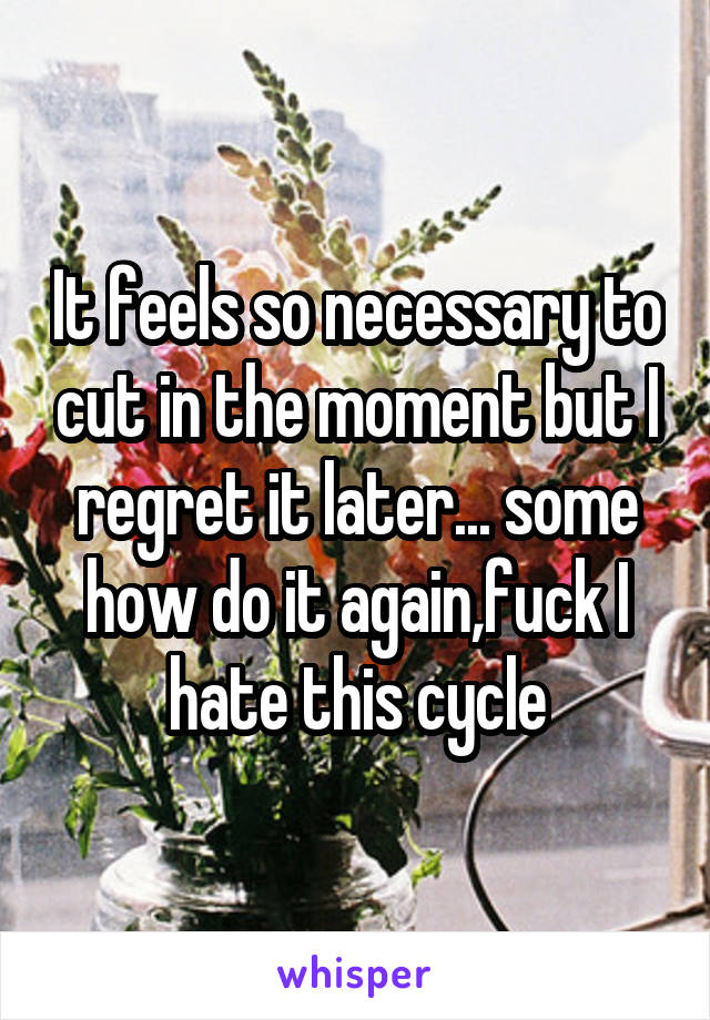 It feels so necessary to cut in the moment but I regret it later... some how do it again,fuck I hate this cycle