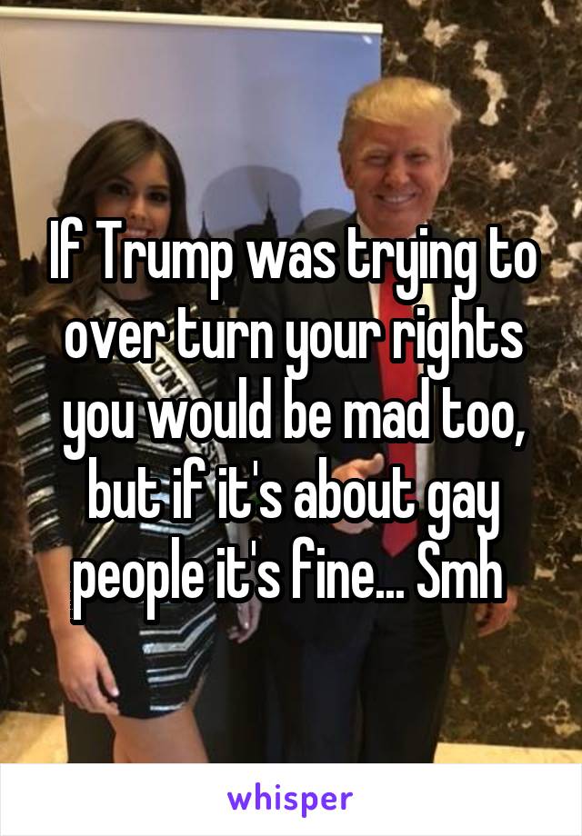 If Trump was trying to over turn your rights you would be mad too, but if it's about gay people it's fine... Smh 
