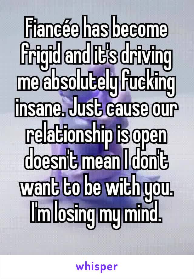 Fiancée has become frigid and it's driving me absolutely fucking insane. Just cause our relationship is open doesn't mean I don't want to be with you. I'm losing my mind.