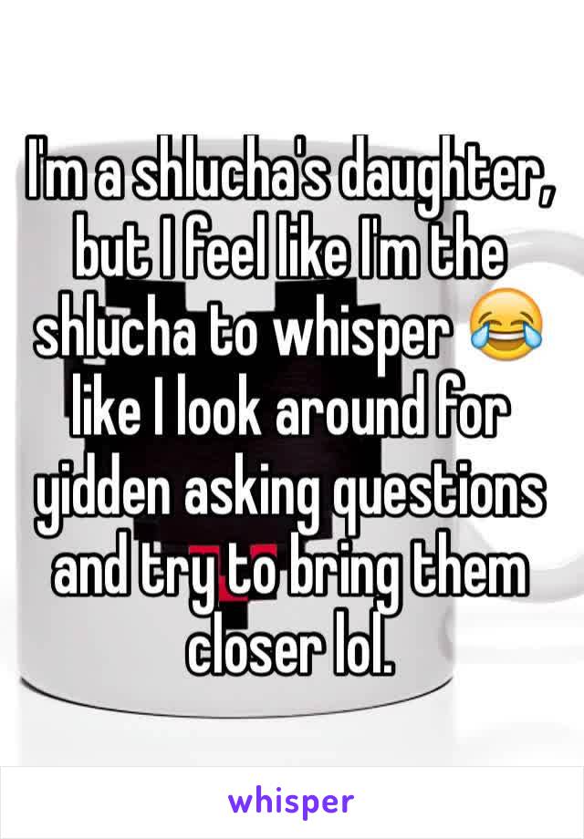 I'm a shlucha's daughter, but I feel like I'm the shlucha to whisper 😂 like I look around for yidden asking questions and try to bring them closer lol.