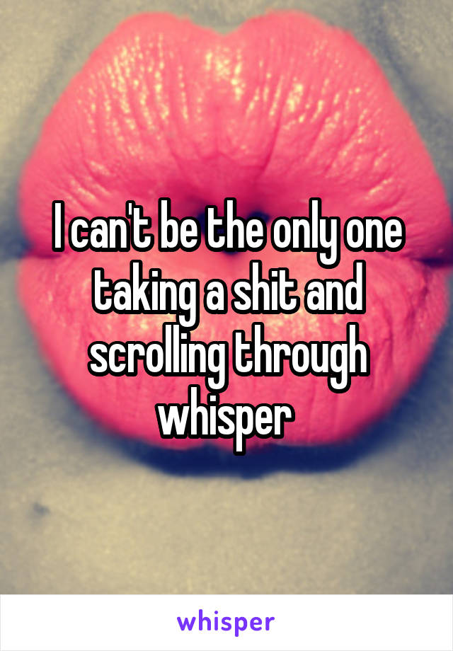 I can't be the only one taking a shit and scrolling through whisper 