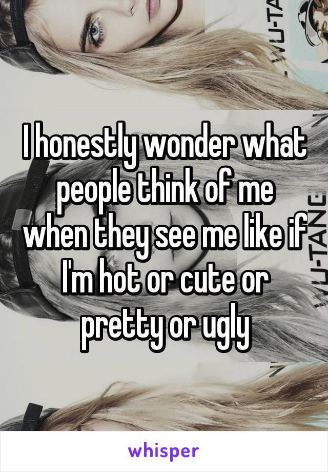 I honestly wonder what people think of me when they see me like if I'm hot or cute or pretty or ugly
