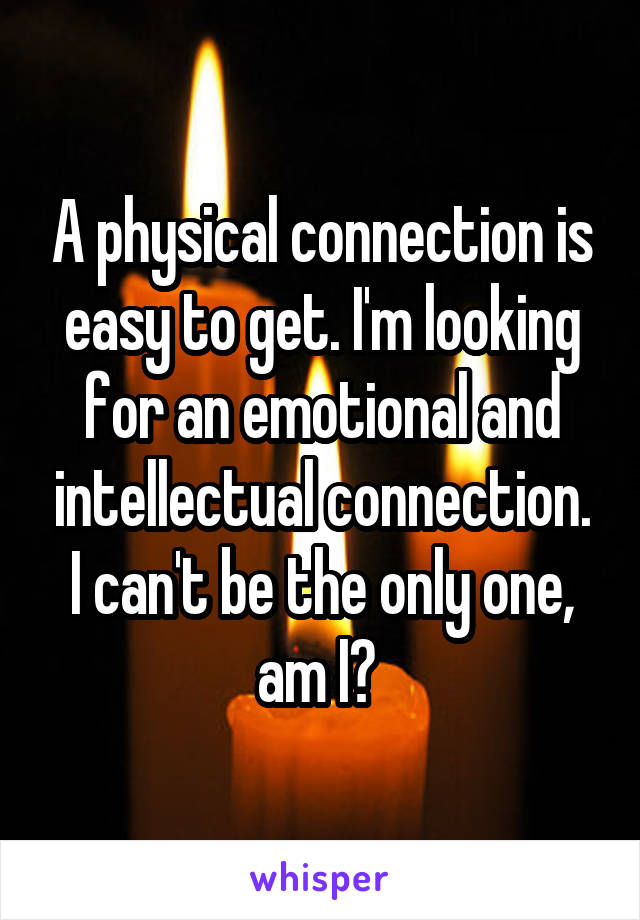 A physical connection is easy to get. I'm looking for an emotional and intellectual connection. I can't be the only one, am I? 